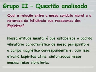 Grupo II – Questão analisada
Qual a relação entre a nossa conduta moral e a
natureza da influência que recebemos dos
Espíritos?
Nossa atitude mental é que estabelece o padrão
vibratório característico de nosso perispírito e
o campo magnético correspondente e, com isso,
atrairá Espíritos afins, sintonizados nessa
mesma faixa vibratória.
 