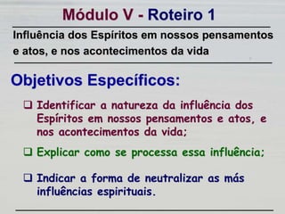  Explicar como se processa essa influência;
Módulo V - Roteiro 1
Objetivos Específicos:
 Indicar a forma de neutralizar as más
influências espirituais.
Influência dos Espíritos em nossos pensamentos
e atos, e nos acontecimentos da vida
 Identificar a natureza da influência dos
Espíritos em nossos pensamentos e atos, e
nos acontecimentos da vida;
 