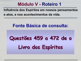 Módulo V - Roteiro 1
Fonte Básica de consulta:
Influência dos Espíritos em nossos pensamentos
e atos, e nos acontecimentos da vida.
Questões 459 a 472 de o
Livro dos Espíritos
 