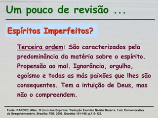 Espíritos Imperfeitos?
Terceira ordem: São caracterizados pela
predominância da matéria sobre o espírito.
Propensão ao mal. Ignorância, orgulho,
egoísmo e todas as más paixões que lhes são
consequentes. Tem a intuição de Deus, mas
não o compreendem.
Um pouco de revisão ...
Fonte: KARDEC, Allan. O Livro dos Espíritos. Tradução Evandro Noleto Bezerra. 1.ed. Comemorativa
do Sesquicentenário. Brasília: FEB, 2006. Questão 101-106, p.119-122.
 