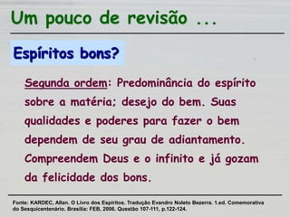 Espíritos bons?
Segunda ordem: Predominância do espírito
sobre a matéria; desejo do bem. Suas
qualidades e poderes para fazer o bem
dependem de seu grau de adiantamento.
Compreendem Deus e o infinito e já gozam
da felicidade dos bons.
Um pouco de revisão ...
Fonte: KARDEC, Allan. O Livro dos Espíritos. Tradução Evandro Noleto Bezerra. 1.ed. Comemorativa
do Sesquicentenário. Brasília: FEB, 2006. Questão 107-111, p.122-124.
 