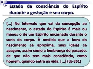 [...] No intervalo que vai da concepção ao[...] No intervalo que vai da concepção ao
nascimento, o estado do Espírito é mais ounascimento, o estado do Espírito é mais ou
menos o de um Espírito encarnado durante omenos o de um Espírito encarnado durante o
sono do corpo. À medida que a hora dosono do corpo. À medida que a hora do
nascimento se aproxima, suas idéias senascimento se aproxima, suas idéias se
apagam, assim como a lembrança do passado,apagam, assim como a lembrança do passado,
de que não tem mais consciência, comode que não tem mais consciência, como
homem, quando entra na vida. [...] (LE-351)homem, quando entra na vida. [...] (LE-351)
 Estado de consciência do EspíritoEstado de consciência do Espírito
durante a gestação e seu corpo.durante a gestação e seu corpo.
 