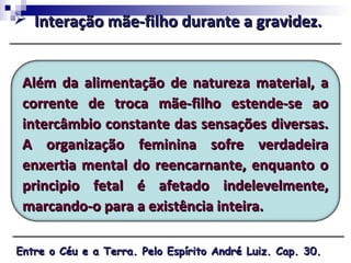Além da alimentação de natureza material, aAlém da alimentação de natureza material, a
corrente de troca mãe-filho estende-se aocorrente de troca mãe-filho estende-se ao
intercâmbio constante das sensações diversas.intercâmbio constante das sensações diversas.
A organização feminina sofre verdadeiraA organização feminina sofre verdadeira
enxertia mental do reencarnante, enquanto oenxertia mental do reencarnante, enquanto o
principio fetal é afetado indelevelmente,principio fetal é afetado indelevelmente,
marcando-o para a existência inteira.marcando-o para a existência inteira.
 Interação mãe-filho durante a gravidez.Interação mãe-filho durante a gravidez.
Entre o Céu e a Terra. Pelo Espírito André Luiz. Cap. 30.Entre o Céu e a Terra. Pelo Espírito André Luiz. Cap. 30.
 