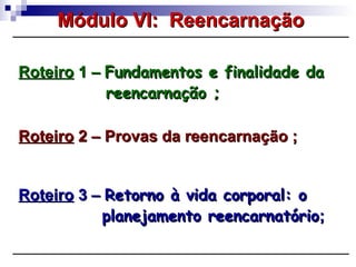 RoteiroRoteiro 1 –1 – Fundamentos e finalidade daFundamentos e finalidade da
reencarnação ;reencarnação ;
Módulo VI: ReencarnaçãoMódulo VI: Reencarnação
RoteiroRoteiro 2 – Provas da reencarnação ;2 – Provas da reencarnação ;
RoteiroRoteiro 3 –3 – Retorno à vida corporal: oRetorno à vida corporal: o
planejamento reencarnatórioplanejamento reencarnatório;;
 