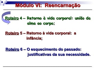 RoteiroRoteiro 4 –4 – Retorno à vida corporal: união daRetorno à vida corporal: união da
alma ao corpo;alma ao corpo;
RoteiroRoteiro 5 – Retorno à vida corporal: a5 – Retorno à vida corporal: a
infância;infância;
RoteiroRoteiro 6 – O esquecimento do passado:6 – O esquecimento do passado:
justificativas da sua necessidade.justificativas da sua necessidade.
Módulo VI: ReencarnaçãoMódulo VI: Reencarnação
 