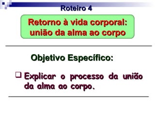 Objetivo Específico:Objetivo Específico:
 Explicar o processo da uniãoExplicar o processo da união
da alma ao corpo.da alma ao corpo.
Roteiro 4Roteiro 4
Retorno à vida corporal:Retorno à vida corporal:
união da alma ao corpounião da alma ao corpo
 