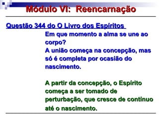 Questão 344 do O Livro dos EspíritosQuestão 344 do O Livro dos Espíritos
Em que momento a alma se une aoEm que momento a alma se une ao
corpo?corpo?
A união começa na concepção, masA união começa na concepção, mas
só é completa por ocasião dosó é completa por ocasião do
nascimento.nascimento.
A partir da concepção, o EspíritoA partir da concepção, o Espírito
começa a ser tomado decomeça a ser tomado de
perturbação, que cresce de contínuoperturbação, que cresce de contínuo
até o nascimento.até o nascimento.
Módulo VI: ReencarnaçãoMódulo VI: Reencarnação
 