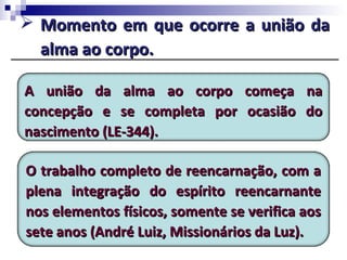  Momento em que ocorre a união daMomento em que ocorre a união da
alma ao corpo.alma ao corpo.
A união da alma ao corpo começa naA união da alma ao corpo começa na
concepção e se completa por ocasião doconcepção e se completa por ocasião do
nascimento (LE-344).nascimento (LE-344).
O trabalho completo de reencarnação, com aO trabalho completo de reencarnação, com a
plena integração do espírito reencarnanteplena integração do espírito reencarnante
nos elementos físicos, somente se verifica aosnos elementos físicos, somente se verifica aos
sete anos (André Luiz, Missionários da Luz).sete anos (André Luiz, Missionários da Luz).
 