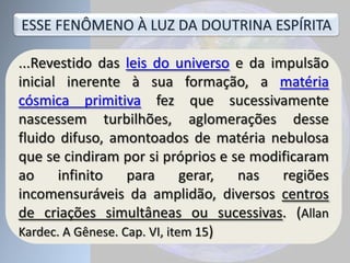 ...Revestido das leis do universo e da impulsão
inicial inerente à sua formação, a matéria
cósmica primitiva fez que sucessivamente
nascessem turbilhões, aglomerações desse
fluido difuso, amontoados de matéria nebulosa
que se cindiram por si próprios e se modificaram
ao infinito para gerar, nas regiões
incomensuráveis da amplidão, diversos centros
de criações simultâneas ou sucessivas. (Allan
Kardec. A Gênese. Cap. VI, item 15)
ESSE FENÔMENO À LUZ DA DOUTRINA ESPÍRITA
 