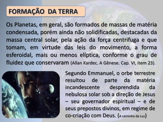 Segundo Emmanuel, o orbe terrestre
resultou de parte da matéria
incandescente desprendida da
nebulosa solar sob a direção de Jesus
– seu governador espiritual – e de
seus prepostos divinos, em regime de
co-criação com Deus. (A caminho da Luz)
FORMAÇÃO DA TERRA
Os Planetas, em geral, são formados de massas de matéria
condensada, porém ainda não solidificadas, destacadas da
massa central solar, pela ação da força centrifuga e que
tomam, em virtude das leis do movimento, a forma
esferoidal, mais ou menos elíptica, conforme o grau de
fluidez que conservaram (Allan Kardec. A Gênese. Cap. VI, item 23).
 