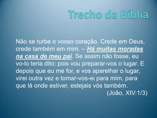 Não se turbe o vosso coração. Crede em Deus,
crede também em mim. – Há muitas moradas
na casa de meu pai. Se assim não fosse, eu
vo-lo teria dito; pois vou preparar-vos o lugar. E
depois que eu me for, e vos aparelhar o lugar,
virei outra vez e tomar-vos-ei para mim, para
que lá onde estiver, estejais vós também.
(João, XIV:1/3)
 