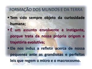 FORMAÇÃO DOS MUNDOS E DA TERRA
 Tem sido sempre objeto da curiosidade
humana;
 É um assunto envolvente e instigante,
porque trata da nossa própria origem e
trajetória evolutiva;
 Ele nos induz a refletir acerca de nossa
pequenez ante as grandiosas e perfeitas
leis que regem o micro e o macrocosmo.
 