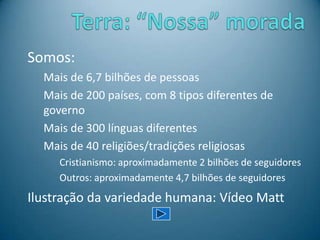 Somos:
Mais de 6,7 bilhões de pessoas
Mais de 200 países, com 8 tipos diferentes de
governo
Mais de 300 línguas diferentes
Mais de 40 religiões/tradições religiosas
Cristianismo: aproximadamente 2 bilhões de seguidores
Outros: aproximadamente 4,7 bilhões de seguidores
Ilustração da variedade humana: Vídeo Matt
 