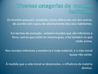 Os mundos possuem condições muito diferentes uns dos outros,
de acordo com o grau de adiantamento dos seus habitantes.
Em termos de evolução , existem mundos que são inferiores à
Terra, outros que estão no mesmo grau, e há também os que
estão acima.
Nos mundos inferiores a existência é toda material, e a vida moral
quase não existe.
À medida que a vida moral se desenvolve, a influência da matéria
diminui.
 