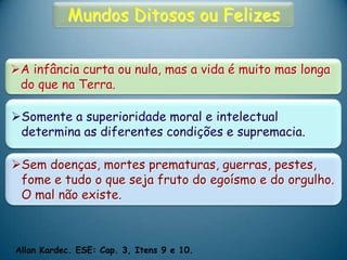 Mundos Ditosos ou Felizes
A infância curta ou nula, mas a vida é muito mas longa
do que na Terra.
Somente a superioridade moral e intelectual
determina as diferentes condições e supremacia.
Sem doenças, mortes prematuras, guerras, pestes,
fome e tudo o que seja fruto do egoísmo e do orgulho.
O mal não existe.
Allan Kardec. ESE: Cap. 3, Itens 9 e 10.
 