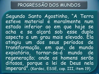 Segundo Santo Agostinho, “A Terra
esteve material e moralmente num
estado inferior ao em que hoje se
acha e se alçará sob esse duplo
aspecto a um grau mais elevado. Ela
atingiu um dos seus períodos de
transformação, em que, de mundo
expiatório, tornar-se-á mundo de
regeneração; onde os homens serão
ditosos, porque a lei de Deus nela
imperará". (Kardec, ESSE, cap. III, item 19)
PROGRESSÃO DOS MUNDOS
 