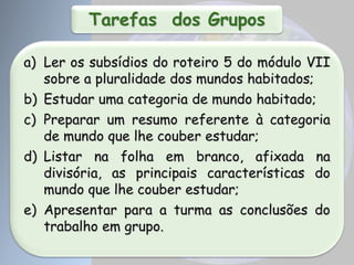 Tarefas dos Grupos
a) Ler os subsídios do roteiro 5 do módulo VII
sobre a pluralidade dos mundos habitados;
b) Estudar uma categoria de mundo habitado;
c) Preparar um resumo referente à categoria
de mundo que lhe couber estudar;
d) Listar na folha em branco, afixada na
divisória, as principais características do
mundo que lhe couber estudar;
e) Apresentar para a turma as conclusões do
trabalho em grupo.
 