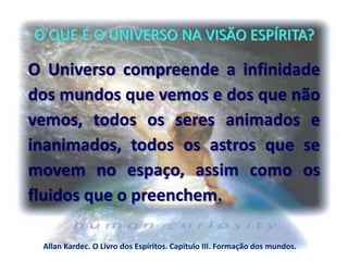 O QUE É O UNIVERSO NA VISÃO ESPÍRITA?
O Universo compreende a infinidade
dos mundos que vemos e dos que não
vemos, todos os seres animados e
inanimados, todos os astros que se
movem no espaço, assim como os
fluidos que o preenchem.
Allan Kardec. O Livro dos Espíritos. Capítulo III. Formação dos mundos.
 