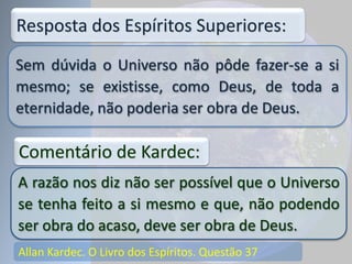 Allan Kardec. O Livro dos Espíritos. Questão 37
Sem dúvida o Universo não pôde fazer-se a si
mesmo; se existisse, como Deus, de toda a
eternidade, não poderia ser obra de Deus.
Resposta dos Espíritos Superiores:
A razão nos diz não ser possível que o Universo
se tenha feito a si mesmo e que, não podendo
ser obra do acaso, deve ser obra de Deus.
Comentário de Kardec:
 