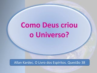 Como Deus criou
o Universo?
Allan Kardec. O Livro dos Espíritos. Questão 38
 