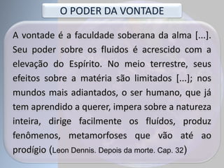 A vontade é a faculdade soberana da alma [...].
Seu poder sobre os fluidos é acrescido com a
elevação do Espírito. No meio terrestre, seus
efeitos sobre a matéria são limitados [...]; nos
mundos mais adiantados, o ser humano, que já
tem aprendido a querer, impera sobre a natureza
inteira, dirige facilmente os fluídos, produz
fenômenos, metamorfoses que vão até ao
prodígio (Leon Dennis. Depois da morte. Cap. 32)
O PODER DA VONTADE
 
