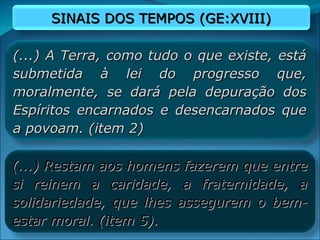SINAIS DOS TEMPOS (GE:XVIII)
SINAIS DOS TEMPOS (GE:XVIII)
(...) A Terra, como tudo o que existe, está
(...) A Terra, como tudo o que existe, está
submetida à lei do progresso que,
submetida à lei do progresso que,
moralmente, se dará pela depuração dos
moralmente, se dará pela depuração dos
Espíritos encarnados e desencarnados que
Espíritos encarnados e desencarnados que
a povoam. (item 2)
a povoam. (item 2)
(...) Restam aos homens fazerem que entre
(...) Restam aos homens fazerem que entre
si reinem a caridade, a fraternidade, a
si reinem a caridade, a fraternidade, a
solidariedade, que lhes assegurem o bem-
solidariedade, que lhes assegurem o bem-
estar moral. (item 5).
estar moral. (item 5).
 