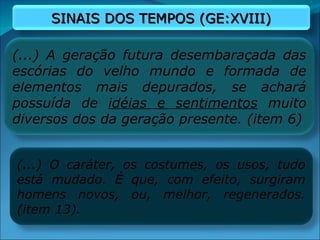 (...) A geração futura desembaraçada das
escórias do velho mundo e formada de
elementos mais depurados, se achará
possuída de idéias e sentimentos muito
diversos dos da geração presente. (item 6)
(...) O caráter, os costumes, os usos, tudo
está mudado. É que, com efeito, surgiram
homens novos, ou, melhor, regenerados.
(item 13).
SINAIS DOS TEMPOS (GE:XVIII)
SINAIS DOS TEMPOS (GE:XVIII)
 