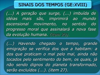 (...) A geração que surge, (...) imbuída de
(...) A geração que surge, (...) imbuída de
idéias mais sãs, imprimirá ao mundo
idéias mais sãs, imprimirá ao mundo
ascensional movimento, no sentido do
ascensional movimento, no sentido do
progresso moral que assinalará a nova fase
progresso moral que assinalará a nova fase
da evolução humana.
da evolução humana. (item 20).
(item 20).
(...) Havendo chegado o tempo, grande
(...) Havendo chegado o tempo, grande
emigração se verifica dos que a habitam: a
emigração se verifica dos que a habitam: a
dos que praticam o mal pelo mal, ainda não
dos que praticam o mal pelo mal, ainda não
tocados pelo sentimento do bem, os quais, já
tocados pelo sentimento do bem, os quais, já
não sendo dignos do planeta transformado,
não sendo dignos do planeta transformado,
serão excluídos (...). (item 27).
serão excluídos (...). (item 27).
SINAIS DOS TEMPOS (GE:XVIII)
SINAIS DOS TEMPOS (GE:XVIII)
 