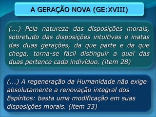 (...) Pela natureza das disposições morais,
(...) Pela natureza das disposições morais,
sobretudo das disposições intuitivas e inatas
sobretudo das disposições intuitivas e inatas
das duas gerações, da que parte e da que
das duas gerações, da que parte e da que
chega, torna-se fácil distinguir a qual das
chega, torna-se fácil distinguir a qual das
duas pertence cada indivíduo. (item 28)
duas pertence cada indivíduo. (item 28)
(...) A regeneração da Humanidade não exige
(...) A regeneração da Humanidade não exige
absolutamente a renovação integral dos
absolutamente a renovação integral dos
Espíritos: basta uma modificação em suas
Espíritos: basta uma modificação em suas
disposições morais. (item 33)
disposições morais. (item 33)
A GERAÇÃO NOVA (GE:XVIII)
A GERAÇÃO NOVA (GE:XVIII)
 