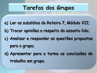 Tarefas dos Grupos
Tarefas dos Grupos
a)
a) Ler os subsídios do Roteiro 7, Módulo VII;
Ler os subsídios do Roteiro 7, Módulo VII;
b)
b) Trocar opiniões a respeito do assunto lido;
Trocar opiniões a respeito do assunto lido;
c)
c) Analisar e responder as questões propostas
Analisar e responder as questões propostas
para o grupo;
para o grupo;
d)
d) Apresentar para a turma as conclusões do
Apresentar para a turma as conclusões do
trabalho em grupo.
trabalho em grupo.
 