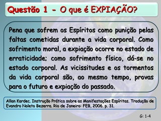 Questão 1 -
Questão 1 - O que é EXPIAÇÃO?
O que é EXPIAÇÃO?
Pena que sofrem os Espíritos como punição pelas
Pena que sofrem os Espíritos como punição pelas
faltas cometidas durante a vida corporal. Como
faltas cometidas durante a vida corporal. Como
sofrimento moral, a expiação ocorre no estado de
sofrimento moral, a expiação ocorre no estado de
erraticidade; como sofrimento físico, dá-se no
erraticidade; como sofrimento físico, dá-se no
estado corporal. As vicissitudes e os tormentos
estado corporal. As vicissitudes e os tormentos
da vida corporal são, ao mesmo tempo, provas
da vida corporal são, ao mesmo tempo, provas
para o futuro e expiação do passado.
para o futuro e expiação do passado.
Allan Kardec. Instrução Prática sobre as Manifestações Espíritas. Tradução de
Allan Kardec. Instrução Prática sobre as Manifestações Espíritas. Tradução de
Evandro Noleto Bezerra. Rio de Janeiro: FEB, 2006. p. 31.
Evandro Noleto Bezerra. Rio de Janeiro: FEB, 2006. p. 31.
G: 1-4
G: 1-4
 