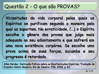 Questão 2 - O que são PROVAS?
Questão 2 - O que são PROVAS?
Vicissitudes da vida corporal pelas quais os
Vicissitudes da vida corporal pelas quais os
Espíritos se purificam segundo a maneira pela
Espíritos se purificam segundo a maneira pela
qual as suportam. Na erraticidade, (...) o Espírito
qual as suportam. Na erraticidade, (...) o Espírito
escolhe o gênero das provas que julga mais
escolhe o gênero das provas que julga mais
adequado ao seu adiantamento e que sofrerá em
adequado ao seu adiantamento e que sofrerá em
uma nova existência corpórea. Se escolhe uma
uma nova existência corpórea. Se escolhe uma
prova acima de suas forças, sucumbe e seu
prova acima de suas forças, sucumbe e seu
progresso é retardado.
progresso é retardado.
Allan Kardec. Instrução Prática sobre as Manifestações Espíritas. Tradução de
Allan Kardec. Instrução Prática sobre as Manifestações Espíritas. Tradução de
Evandro Noleto Bezerra. Rio de Janeiro: FEB, 2006. p. 62.
Evandro Noleto Bezerra. Rio de Janeiro: FEB, 2006. p. 62.
G: 1-4
G: 1-4
 