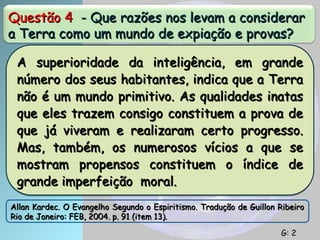 Questão 4
Questão 4 - Que razões nos levam a considerar
- Que razões nos levam a considerar
a Terra como um mundo de expiação e provas?
a Terra como um mundo de expiação e provas?
A superioridade da inteligência, em grande
A superioridade da inteligência, em grande
número dos seus habitantes, indica que a Terra
número dos seus habitantes, indica que a Terra
não é um mundo primitivo. As qualidades inatas
não é um mundo primitivo. As qualidades inatas
que eles trazem consigo constituem a prova de
que eles trazem consigo constituem a prova de
que já viveram e realizaram certo progresso.
que já viveram e realizaram certo progresso.
Mas, também, os numerosos vícios a que se
Mas, também, os numerosos vícios a que se
mostram propensos constituem o índice de
mostram propensos constituem o índice de
grande imperfeição moral.
grande imperfeição moral.
Allan Kardec. O Evangelho Segundo o Espiritismo. Tradução de Guillon Ribeiro
Allan Kardec. O Evangelho Segundo o Espiritismo. Tradução de Guillon Ribeiro
Rio de Janeiro: FEB, 2004. p. 91 (item 13).
Rio de Janeiro: FEB, 2004. p. 91 (item 13).
G: 2
G: 2
 