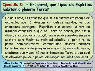 Questão 5
Questão 5 - Em geral, que tipos de Espíritos
- Em geral, que tipos de Espíritos
habitam o planeta Terra?
habitam o planeta Terra?
Há na Terra, os Espíritos que se encontram em regime de
Há na Terra, os Espíritos que se encontram em regime de
expiação, que já viveram em outros mundos; os que
expiação, que já viveram em outros mundos; os que
chamamos selvagens, Espíritos que apenas saíram da
chamamos selvagens, Espíritos que apenas saíram da
infância espiritual e que na Terra se acham, por assim
infância espiritual e que na Terra se acham, por assim
dizer, em curso de educação, para se desenvolverem pelo
dizer, em curso de educação, para se desenvolverem pelo
contato com Espíritos mais adiantados, e, por fim, os
contato com Espíritos mais adiantados, e, por fim, os
povos semicivilizados, constituídos desses mesmos
povos semicivilizados, constituídos desses mesmos
Espíritos em via de progresso e que são, de certo modo,
Espíritos em via de progresso e que são, de certo modo,
criaturas que vivem há muito tempo na Terra e que aqui
criaturas que vivem há muito tempo na Terra e que aqui
se elevaram pouco a pouco, em longos períodos seculares.
se elevaram pouco a pouco, em longos períodos seculares.
Allan Kardec. O Evangelho Segundo o Espiritismo. Tradução de Guillon Ribeiro
Allan Kardec. O Evangelho Segundo o Espiritismo. Tradução de Guillon Ribeiro
Rio de Janeiro: FEB, 2004. p. 91 (item 14). – Santo Agostinho, 1862.
Rio de Janeiro: FEB, 2004. p. 91 (item 14). – Santo Agostinho, 1862.
G: 3
G: 3
 