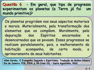 Questão 6
Questão 6 - Em geral, que tipo de progresso
- Em geral, que tipo de progresso
experimentam os planetas (a Terra já foi um
experimentam os planetas (a Terra já foi um
mundo primitivo)?
mundo primitivo)?
Os planetas progridem nos seus aspectos materiais
Os planetas progridem nos seus aspectos materiais
e morais. Materialmente, pela transformação dos
e morais. Materialmente, pela transformação dos
elementos que os compõem. Moralmente, pela
elementos que os compõem. Moralmente, pela
depuração dos Espíritos encarnados e
depuração dos Espíritos encarnados e
desencarnados que os povoam. Esses progressos se
desencarnados que os povoam. Esses progressos se
realizam paralelamente, pois, o melhoramento da
realizam paralelamente, pois, o melhoramento da
habitação acompanha, de certo modo, o
habitação acompanha, de certo modo, o
aprimoramento de seus habitantes.
aprimoramento de seus habitantes.
Allan Kardec. O Evangelho Segundo o Espiritismo. Tradução de Guillon Ribeiro
Allan Kardec. O Evangelho Segundo o Espiritismo. Tradução de Guillon Ribeiro
Rio de Janeiro: FEB, 2004. p. 94 (item 19). – Santo Agostinho, 1862.
Rio de Janeiro: FEB, 2004. p. 94 (item 19). – Santo Agostinho, 1862.
G: 4
G: 4
 