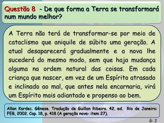 Questão 8
Questão 8 - De que forma a Terra se transformará
- De que forma a Terra se transformará
num mundo melhor?
num mundo melhor?
A Terra não terá de transformar-se por meio de
A Terra não terá de transformar-se por meio de
cataclismo que aniquile de súbito uma geração. A
cataclismo que aniquile de súbito uma geração. A
atual desaparecerá gradualmente e a nova lhe
atual desaparecerá gradualmente e a nova lhe
sucederá do mesmo modo, sem que haja mudança
sucederá do mesmo modo, sem que haja mudança
alguma na ordem natural das coisas. Em cada
alguma na ordem natural das coisas. Em cada
criança que nascer, em vez de um Espírito atrasado
criança que nascer, em vez de um Espírito atrasado
e inclinado ao mal, que antes nela encarnaria, virá
e inclinado ao mal, que antes nela encarnaria, virá
um Espírito mais adiantado e propenso ao bem.
um Espírito mais adiantado e propenso ao bem.
Allan Kardec. Gênese. Tradução de Guillon Ribeiro. 42. ed. Rio de Janeiro:
Allan Kardec. Gênese. Tradução de Guillon Ribeiro. 42. ed. Rio de Janeiro:
FEB, 2002. Cap. 18, p. 418 (A geração nova- item 27).
FEB, 2002. Cap. 18, p. 418 (A geração nova- item 27).
G: 2
G: 2
 