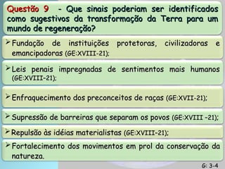 Questão 9
Questão 9 - Que sinais poderiam ser identificados
- Que sinais poderiam ser identificados
como sugestivos da transformação da Terra para um
como sugestivos da transformação da Terra para um
mundo de regeneração?
mundo de regeneração?
 Fundação de instituições protetoras, civilizadoras e
Fundação de instituições protetoras, civilizadoras e
emancipadoras
emancipadoras (GE:XVIII-21);
(GE:XVIII-21);
 Leis penais impregnadas de sentimentos mais humanos
Leis penais impregnadas de sentimentos mais humanos
(GE:XVIII–21);
(GE:XVIII–21);
 Enfraquecimento dos preconceitos de raças
Enfraquecimento dos preconceitos de raças (GE:XVII-21)
(GE:XVII-21);
;
 Supressão de barreiras que separam os povos
Supressão de barreiras que separam os povos (GE:XVIII –21)
(GE:XVIII –21);
;
 Repulsão às idéias materialistas
Repulsão às idéias materialistas (GE:XVIII–21)
(GE:XVIII–21);
;
 Fortalecimento dos movimentos em prol da conservação da
Fortalecimento dos movimentos em prol da conservação da
natureza.
natureza.
G: 3-4
G: 3-4
 