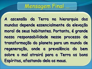 A ascensão da Terra na hierarquia dos
A ascensão da Terra na hierarquia dos
mundos depende essencialmente da elevação
mundos depende essencialmente da elevação
moral de seus habitantes. Portanto, é grande
moral de seus habitantes. Portanto, é grande
nossa responsabilidade nesse processo de
nossa responsabilidade nesse processo de
transformação do planeta para um mundo de
transformação do planeta para um mundo de
regeneração, onde a prevalência do bem
regeneração, onde a prevalência do bem
sobre o mal atrairá para a Terra os bons
sobre o mal atrairá para a Terra os bons
Espíritos, afastando dela os maus.
Espíritos, afastando dela os maus.
 