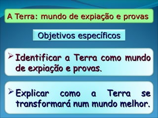 A Terra: mundo de expiação e provas
A Terra: mundo de expiação e provas
Objetivos específicos
Objetivos específicos
Identificar a Terra como mundo
Identificar a Terra como mundo
de expiação e provas.
de expiação e provas.
Explicar como a Terra se
Explicar como a Terra se
transformará num mundo melhor.
transformará num mundo melhor.
 