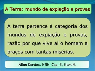 A terra pertence à categoria dos
A terra pertence à categoria dos
mundos de expiação e provas,
mundos de expiação e provas,
razão por que vive aí o homem a
razão por que vive aí o homem a
braços com tantas misérias.
braços com tantas misérias.
Allan Kardec: ESE. Cap. 3, item 4.
A Terra: mundo de expiação e provas
A Terra: mundo de expiação e provas
 