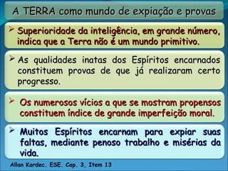 A TERRA como mundo de expiação e provas
A TERRA como mundo de expiação e provas
 Superioridade da inteligência, em grande número,
Superioridade da inteligência, em grande número,
indica que a Terra não é um mundo primitivo.
indica que a Terra não é um mundo primitivo.
 Os numerosos vícios a que se mostram propensos
Os numerosos vícios a que se mostram propensos
constituem índice de grande imperfeição moral.
constituem índice de grande imperfeição moral.
 Muitos Espíritos encarnam para expiar suas
Muitos Espíritos encarnam para expiar suas
faltas, mediante penoso trabalho e misérias da
faltas, mediante penoso trabalho e misérias da
vida.
vida.
Allan Kardec. ESE. Cap. 3, Item 13
 As qualidades inatas dos Espíritos encarnados
As qualidades inatas dos Espíritos encarnados
constituem provas de que já realizaram certo
constituem provas de que já realizaram certo
progresso.
progresso.
 