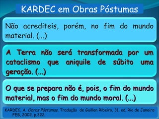 A Terra não será transformada por um
A Terra não será transformada por um
cataclismo que aniquile de súbito uma
cataclismo que aniquile de súbito uma
geração. (...)
geração. (...)
Não acrediteis, porém, no fim do mundo
material. (...)
O que se prepara não é, pois, o fim do mundo
O que se prepara não é, pois, o fim do mundo
material, mas o fim do mundo moral. (...)
material, mas o fim do mundo moral. (...)
KARDEC em Obras Póstumas
KARDEC, A. Obras Póstumas. Tradução de Guillon Ribeiro, 31. ed. Rio de Janeiro:
FEB, 2002. p.322.
 