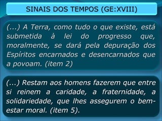 SINAIS DOS TEMPOS (GE:XVIII)
(...) A Terra, como tudo o que existe, está
submetida à lei do progresso que,
moralmente, se dará pela depuração dos
Espíritos encarnados e desencarnados que
a povoam. (item 2)
(...) Restam aos homens fazerem que entre
si reinem a caridade, a fraternidade, a
solidariedade, que lhes assegurem o bem-
estar moral. (item 5).
 