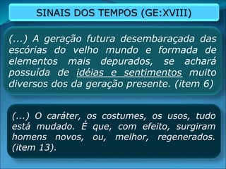 (...) A geração futura desembaraçada das
escórias do velho mundo e formada de
elementos mais depurados, se achará
possuída de idéias e sentimentos muito
diversos dos da geração presente. (item 6)
(...) O caráter, os costumes, os usos, tudo
está mudado. É que, com efeito, surgiram
homens novos, ou, melhor, regenerados.
(item 13).
SINAIS DOS TEMPOS (GE:XVIII)
 