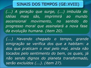 (...) A geração que surge, (...) imbuída de
idéias mais sãs, imprimirá ao mundo
ascensional movimento, no sentido do
progresso moral que assinalará a nova fase
da evolução humana. (item 20).
(...) Havendo chegado o tempo, grande
emigração se verifica dos que a habitam: a
dos que praticam o mal pelo mal, ainda não
tocados pelo sentimento do bem, os quais, já
não sendo dignos do planeta transformado,
serão excluídos (...). (item 27).
SINAIS DOS TEMPOS (GE:XVIII)
 