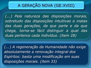 (...) Pela natureza das disposições morais,
sobretudo das disposições intuitivas e inatas
das duas gerações, da que parte e da que
chega, torna-se fácil distinguir a qual das
duas pertence cada indivíduo. (item 28)
(...) A regeneração da Humanidade não exige
absolutamente a renovação integral dos
Espíritos: basta uma modificação em suas
disposições morais. (item 33)
A GERAÇÃO NOVA (GE:XVIII)
 