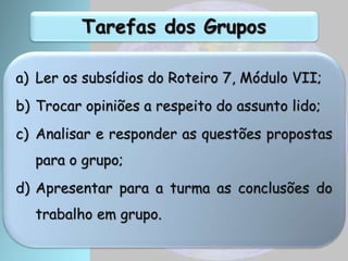 Tarefas dos Grupos
a) Ler os subsídios do Roteiro 7, Módulo VII;
b) Trocar opiniões a respeito do assunto lido;
c) Analisar e responder as questões propostas
para o grupo;
d) Apresentar para a turma as conclusões do
trabalho em grupo.
 