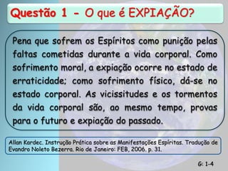 Questão 1 - O que é EXPIAÇÃO?
Pena que sofrem os Espíritos como punição pelas
faltas cometidas durante a vida corporal. Como
sofrimento moral, a expiação ocorre no estado de
erraticidade; como sofrimento físico, dá-se no
estado corporal. As vicissitudes e os tormentos
da vida corporal são, ao mesmo tempo, provas
para o futuro e expiação do passado.
Allan Kardec. Instrução Prática sobre as Manifestações Espíritas. Tradução de
Evandro Noleto Bezerra. Rio de Janeiro: FEB, 2006. p. 31.
G: 1-4
 