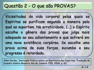 Questão 2 - O que são PROVAS?
Vicissitudes da vida corporal pelas quais os
Espíritos se purificam segundo a maneira pela
qual as suportam. Na erraticidade, (...) o Espírito
escolhe o gênero das provas que julga mais
adequado ao seu adiantamento e que sofrerá em
uma nova existência corpórea. Se escolhe uma
prova acima de suas forças, sucumbe e seu
progresso é retardado.
Allan Kardec. Instrução Prática sobre as Manifestações Espíritas. Tradução de
Evandro Noleto Bezerra. Rio de Janeiro: FEB, 2006. p. 62.
G: 1-4
 