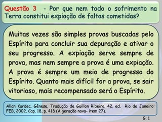 Questão 3 - Por que nem todo o sofrimento na
Terra constitui expiação de faltas cometidas?
Muitas vezes são simples provas buscadas pelo
Espírito para concluir sua depuração e ativar o
seu progresso. A expiação serve sempre de
prova, mas nem sempre a prova é uma expiação.
A prova é sempre um meio de progresso do
Espírito. Quanto mais difícil for a prova, se sair
vitorioso, mais recompensado será o Espírito.
Allan Kardec. Gênese. Tradução de Guillon Ribeiro. 42. ed. Rio de Janeiro:
FEB, 2002. Cap. 18, p. 418 (A geração nova- item 27).
G: 1
 
